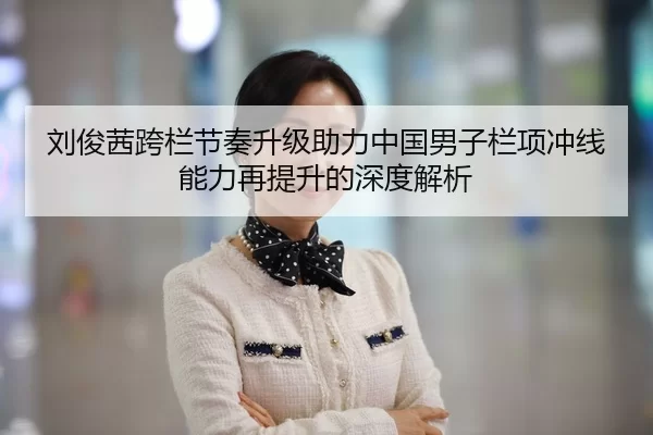 刘俊茜跨栏节奏升级助力中国男子栏项冲线能力再提升的深度解析