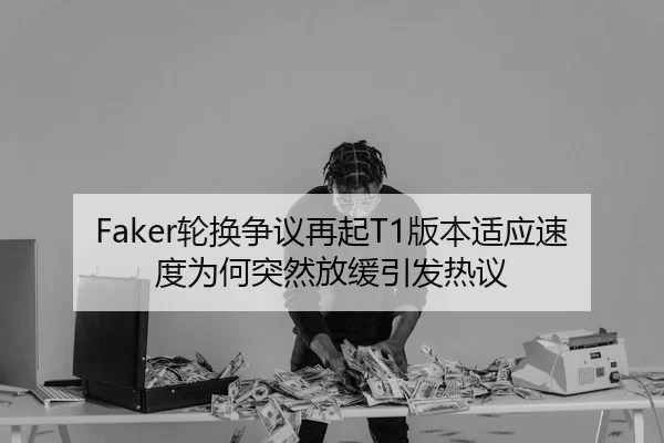 Faker轮换争议再起T1版本适应速度为何突然放缓引发热议