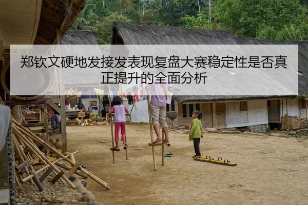 郑钦文硬地发接发表现复盘大赛稳定性是否真正提升的全面分析