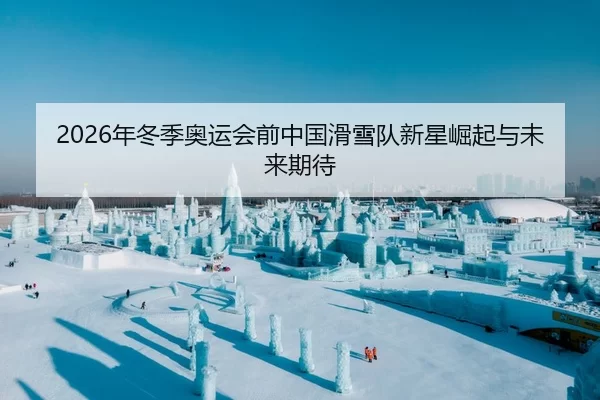 2026年冬季奥运会前中国滑雪队新星崛起与未来期待