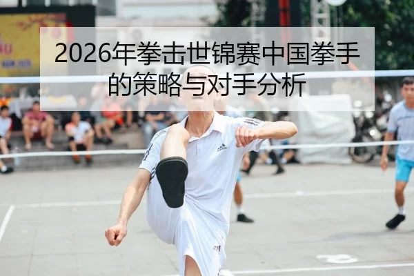2026年拳击世锦赛中国拳手的策略与对手分析