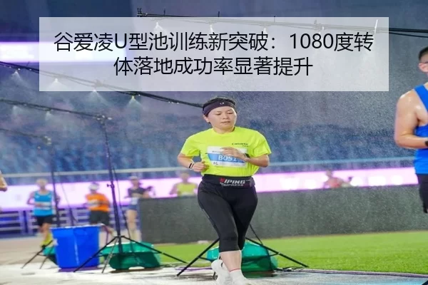 谷爱凌U型池训练新突破：1080度转体落地成功率显著提升