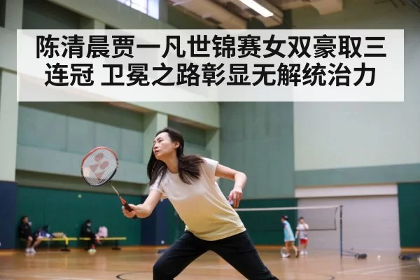 陈清晨贾一凡世锦赛女双豪取三连冠 卫冕之路彰显无解统治力