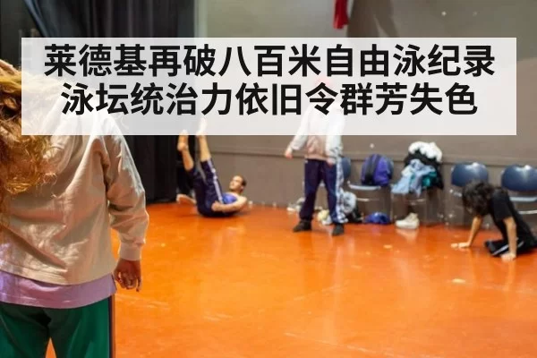 莱德基再破八百米自由泳纪录 泳坛统治力依旧令群芳失色