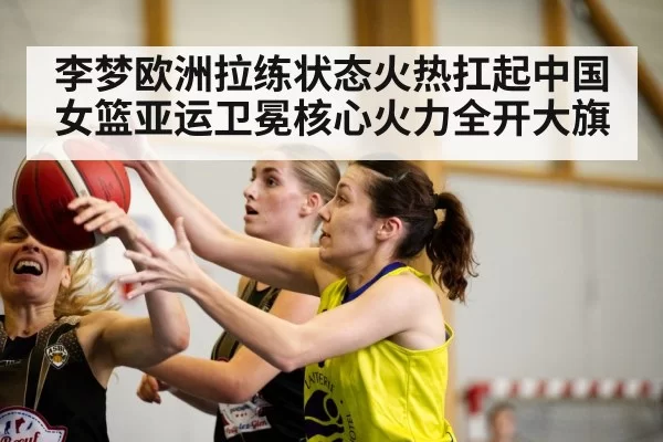 李梦欧洲拉练状态火热扛起中国女篮亚运卫冕核心火力全开大旗