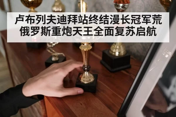 卢布列夫迪拜站终结漫长冠军荒 俄罗斯重炮天王全面复苏启航