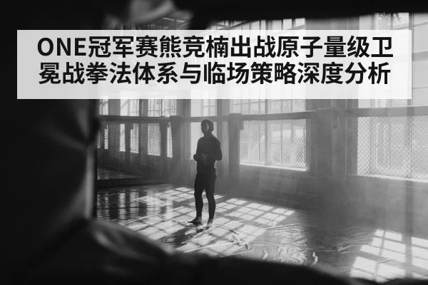 ONE冠军赛熊竞楠出战原子量级卫冕战拳法体系与临场策略深度分析