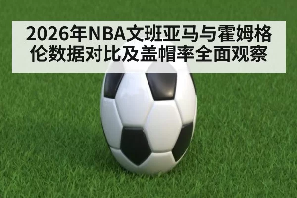 2026年NBA文班亚马与霍姆格伦数据对比及盖帽率全面观察
